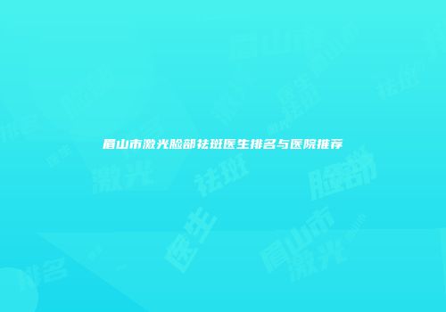 眉山市激光脸部祛斑医生排名与医院推荐