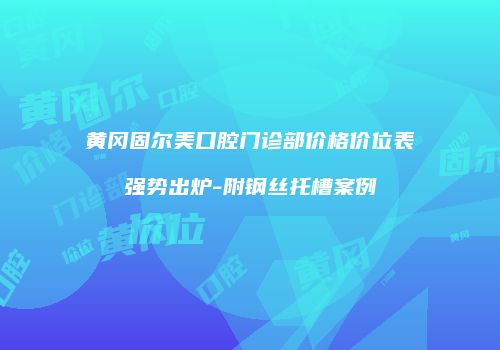 黄冈固尔美口腔门诊部价格价位表强势出炉-附钢丝托槽案例