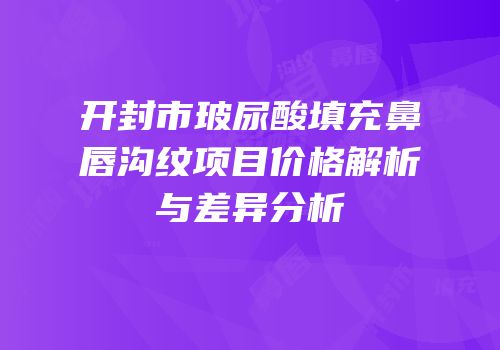 开封市玻尿酸填充鼻唇沟纹项目价格解析与差异分析