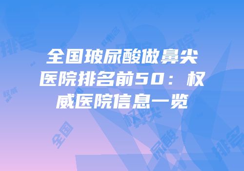 全国玻尿酸做鼻尖医院排名前50：权威医院信息一览
