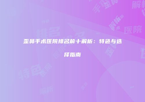 歪鼻手术医院排名前十解析：特色与选择指南
