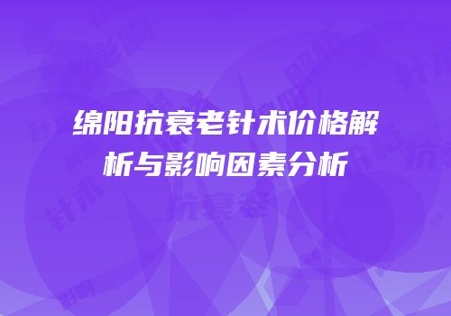 绵阳抗衰老针术价格解析与影响因素分析