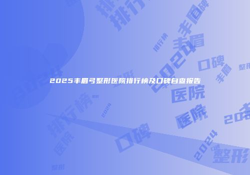 2025丰眉弓整形医院排行榜及口碑自查报告