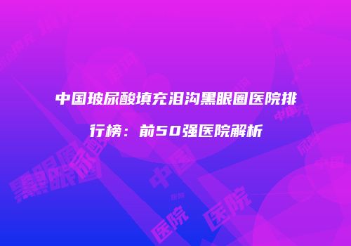 中国玻尿酸填充泪沟黑眼圈医院排行榜：前50强医院解析