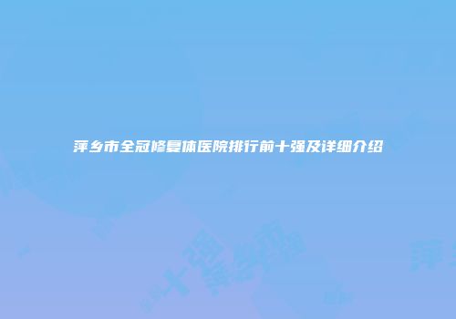 萍乡市全冠修复体医院排行前十强及详细介绍