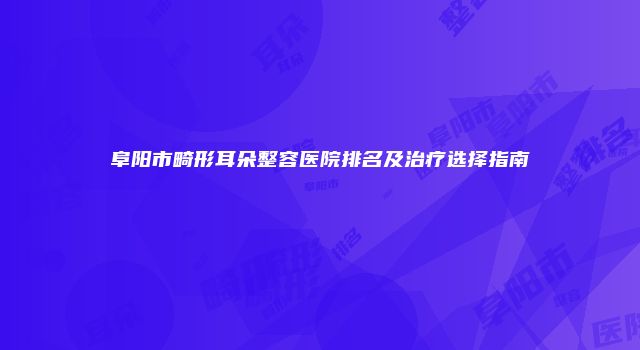 阜阳市畸形耳朵整容医院排名及治疗选择指南