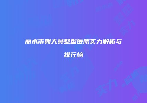 丽水市朝天鼻整型医院实力解析与排行榜