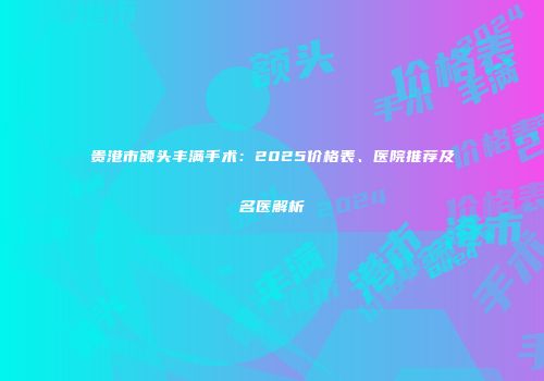 贵港市额头丰满手术：2025价格表、医院推荐及名医解析