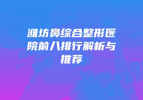 潍坊鼻综合整形医院前八排行解析与推荐