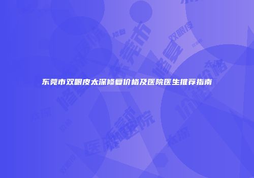 东莞市双眼皮太深修复价格及医院医生推荐指南
