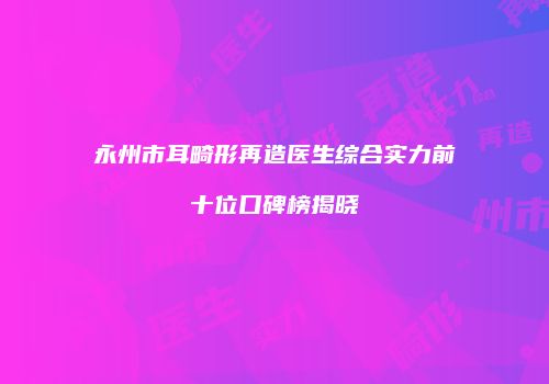 永州市耳畸形再造医生综合实力前十位口碑榜揭晓