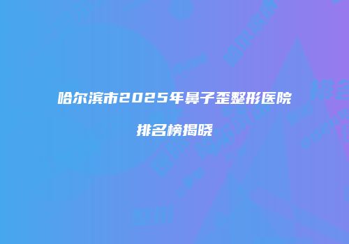 哈尔滨市2025年鼻子歪整形医院排名榜揭晓