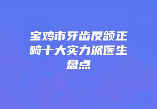 宝鸡市牙齿反颌正畸十大实力派医生盘点