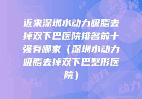 近来深圳水动力吸脂去掉双下巴医院排名前十强有哪家（深圳水动力吸脂去掉双下巴整形医院）