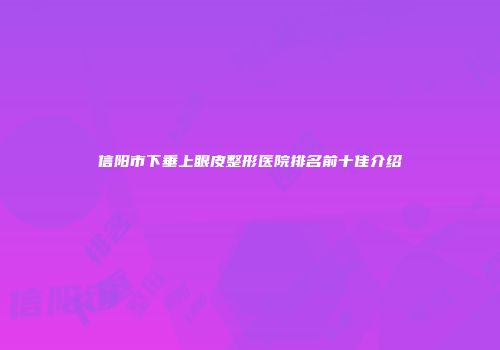 信阳市下垂上眼皮整形医院排名前十佳介绍