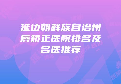 延边朝鲜族自治州唇矫正医院排名及名医推荐