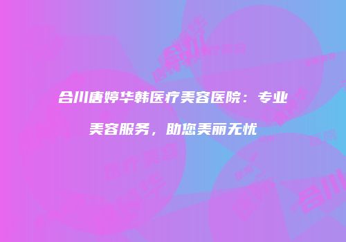 合川唐婷华韩医疗美容医院：专业美容服务，助您美丽无忧