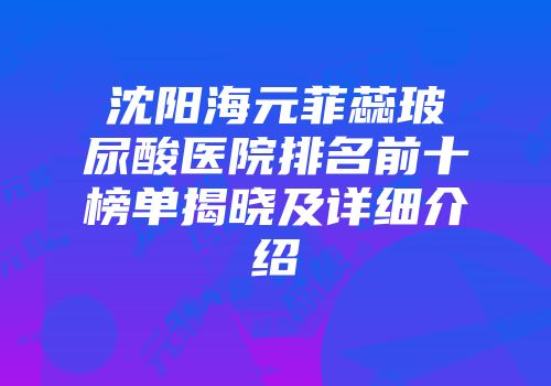 沈阳海元菲蕊玻尿酸医院排名前十榜单揭晓及详细介绍