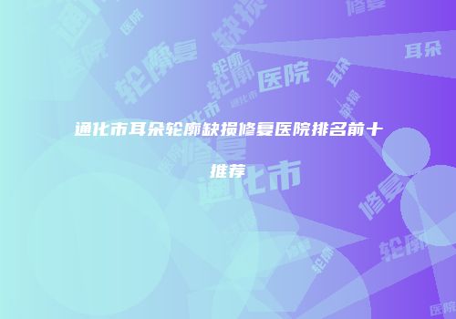 通化市耳朵轮廓缺损修复医院排名前十推荐