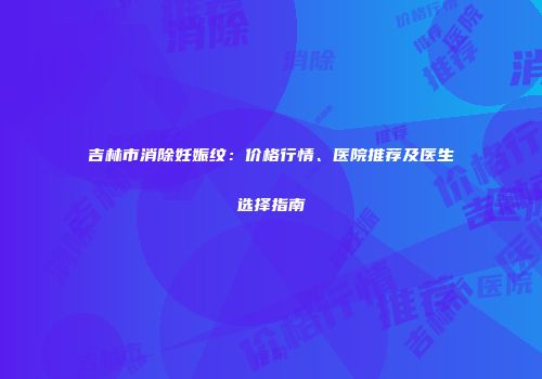 吉林市消除妊娠纹：价格行情、医院推荐及医生选择指南