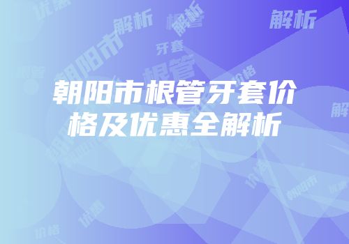 朝阳市根管牙套价格及优惠全解析