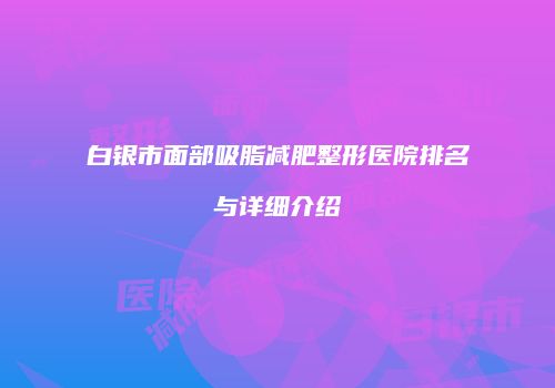 白银市面部吸脂减肥整形医院排名与详细介绍