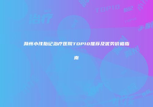 滁州小孩胎记治疗医院TOP10推荐及优势价格指南