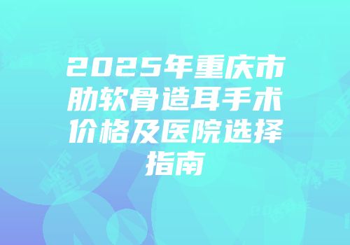 2025年重庆市肋软骨造耳手术价格及医院选择指南
