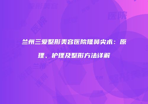 兰州三爱整形美容医院隆鼻尖术：原理、护理及整形方法详解