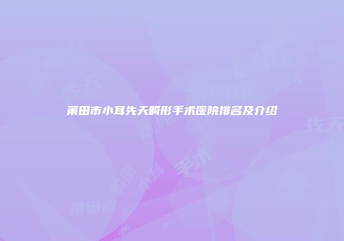 莆田市小耳先天畸形手术医院排名及介绍