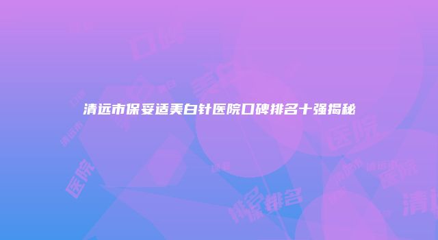 清远市保妥适美白针医院口碑排名十强揭秘