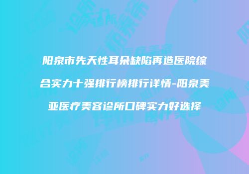 阳泉市先天性耳朵缺陷再造医院综合实力十强排行榜排行详情-阳泉美亚医疗美容诊所口碑实力好选择