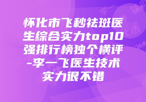 怀化市飞秒祛斑医生综合实力top10强排行榜独个横评-李一飞医生技术实力很不错