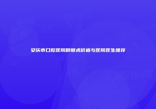 安庆市口腔医院翻瓣术价格与医院医生推荐