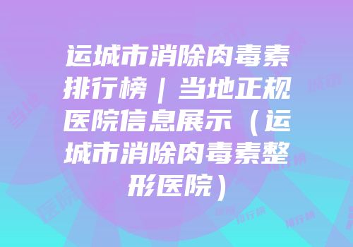 运城市消除肉毒素排行榜｜当地正规医院信息展示（运城市消除肉毒素整形医院）
