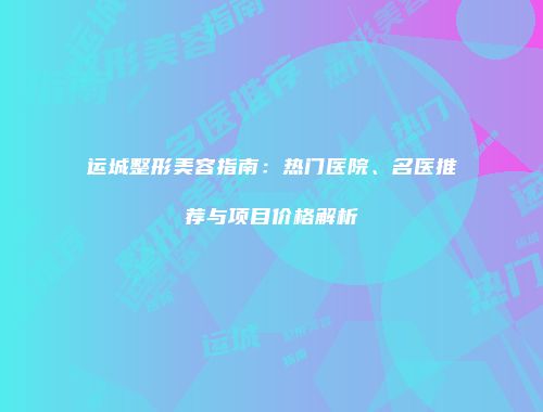 运城整形美容指南：热门医院、名医推荐与项目价格解析
