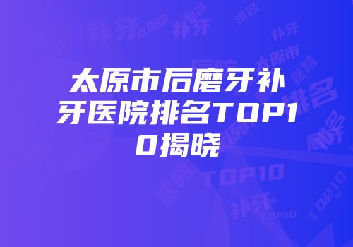 太原市后磨牙补牙医院排名TOP10揭晓