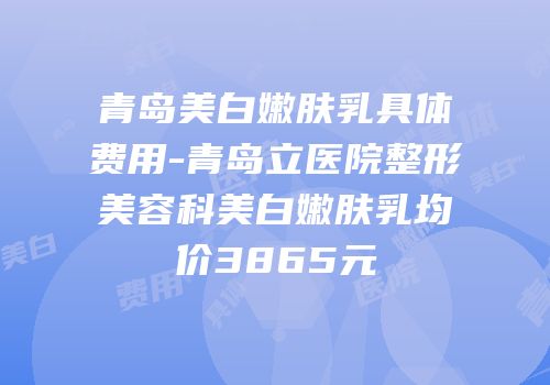 青岛美白嫩肤乳具体费用-青岛立医院整形美容科美白嫩肤乳均价3865元