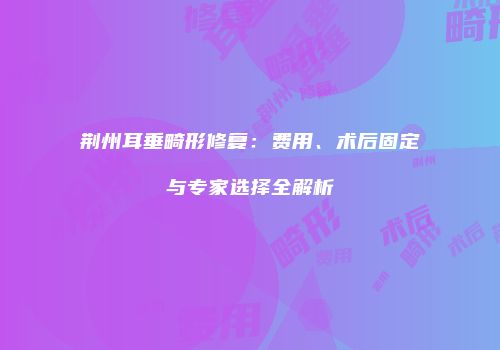 荆州耳垂畸形修复：费用、术后固定与专家选择全解析