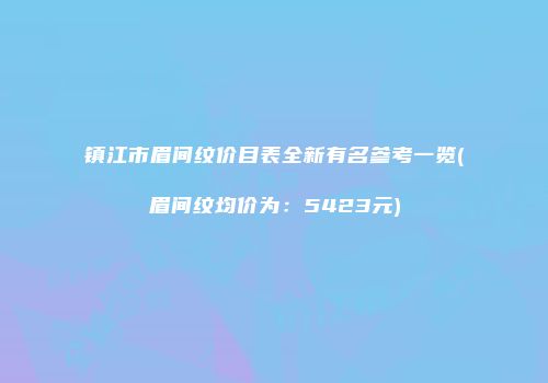 镇江市眉间纹价目表全新有名参考一览(眉间纹均价为：5423元)