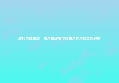 厦门美容翘楚：集美疤医院与安黛美疗美容优势解析