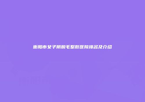 衡阳市女子阴脱毛整形医院排名及介绍