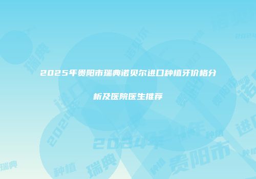 2025年贵阳市瑞典诺贝尔进口种植牙价格分析及医院医生推荐