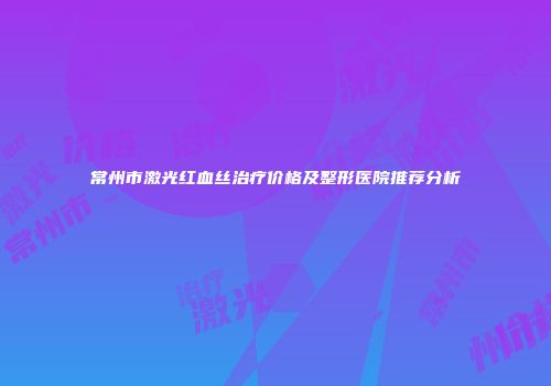 常州市激光红血丝治疗价格及整形医院推荐分析