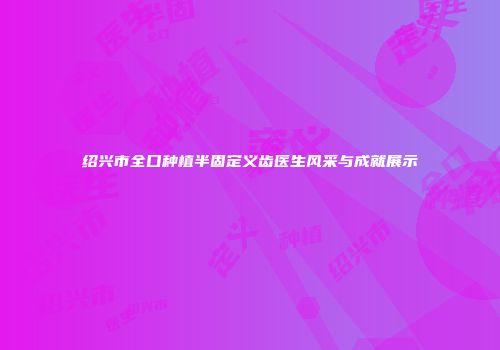 绍兴市全口种植半固定义齿医生风采与成就展示