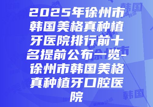 2025年徐州市韩国美格真种植牙医院排行前十名提前公布一览-徐州市韩国美格真种植牙口腔医院