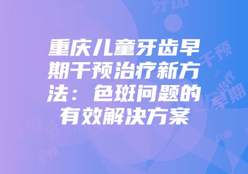 重庆儿童牙齿早期干预治疗新方法：色斑问题的有效解决方案