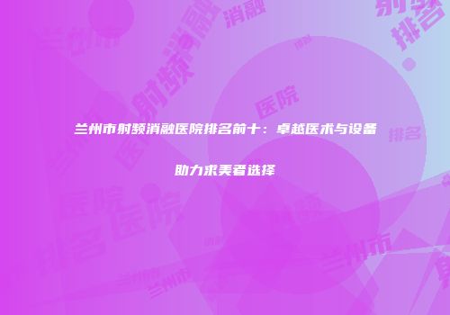 兰州市射频消融医院排名前十：卓越医术与设备助力求美者选择
