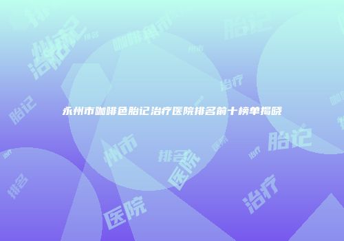 永州市咖啡色胎记治疗医院排名前十榜单揭晓