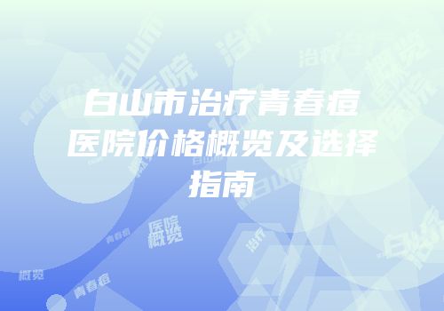白山市治疗青春痘医院价格概览及选择指南